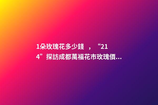 1朵玫瑰花多少錢，“214”探訪成都萬?；ㄊ忻倒鍍r格上漲
